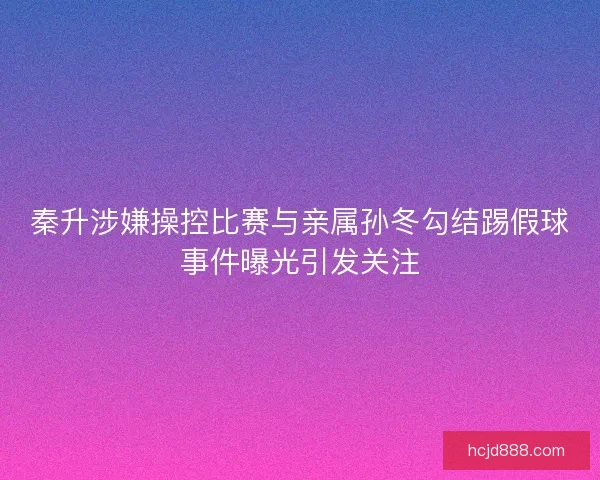 秦升涉嫌操控比赛与亲属孙冬勾结踢假球事件曝光引发关注