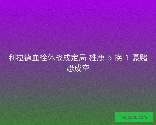 利拉德血栓休战成定局 雄鹿 5 换 1 豪赌恐成空