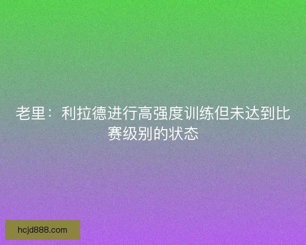 老里：利拉德进行高强度训练但未达到比赛级别的状态