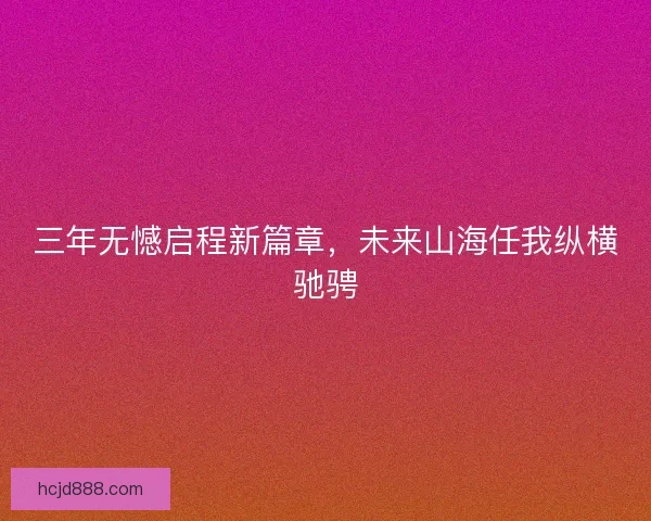 三年无憾启程新篇章,未来山海任我纵横驰骋 三年无憾启程新篇章,未来山海任我纵横驰骋