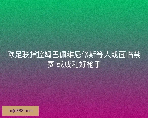 欧足联指控姆巴佩维尼修斯等人或面临禁赛 或成利好枪手 欧足联指控姆巴佩维尼修斯等人或面临禁赛 或成利好枪手
