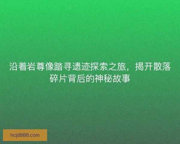 沿着岩尊像踏寻遗迹探索之旅，揭开散落碎片背后的神秘故事