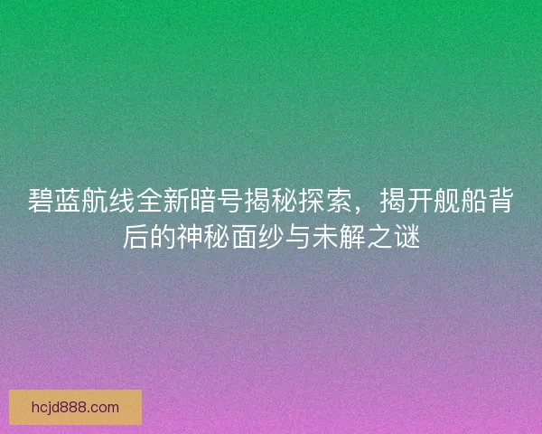 碧蓝航线全新暗号揭秘探索，揭开舰船背后的神秘面纱与未解之谜