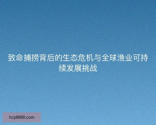 致命捕捞背后的生态危机与全球渔业可持续发展挑战