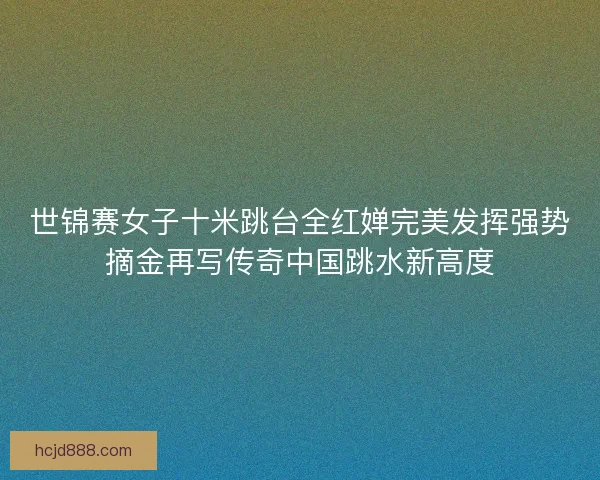世锦赛女子十米跳台全红婵完美发挥强势摘金再写传奇中国跳水新高度