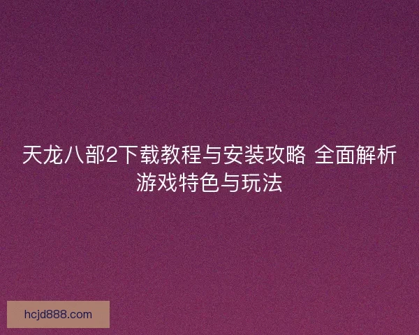 天龙八部2下载教程与安装攻略 全面解析游戏特色与玩法