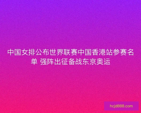 中国女排公布世界联赛中国香港站参赛名单 强阵出征备战东京奥运 中国女排公布世界联赛中国香港站参赛名单 强阵出征备战东京奥运
