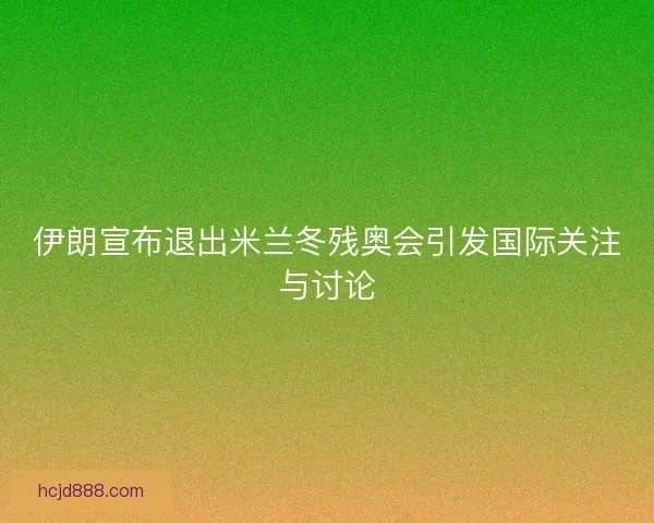 伊朗宣布退出米兰冬残奥会引发国际关注与讨论