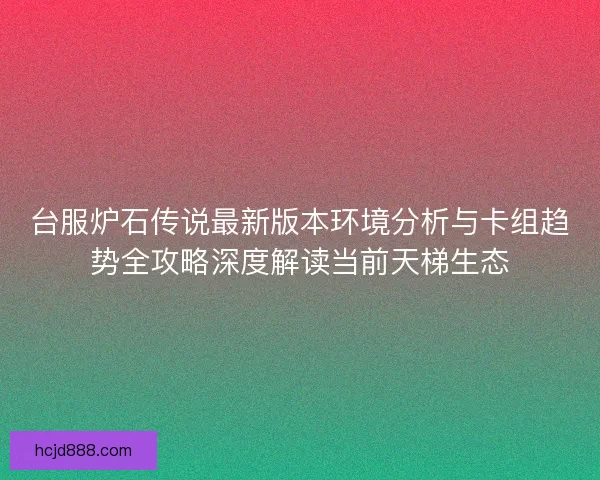 台服炉石传说最新版本环境分析与卡组趋势全攻略深度解读当前天梯生态