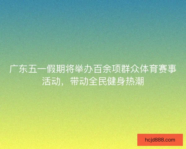 广东五一假期将举办百余项群众体育赛事活动，带动全民健身热潮