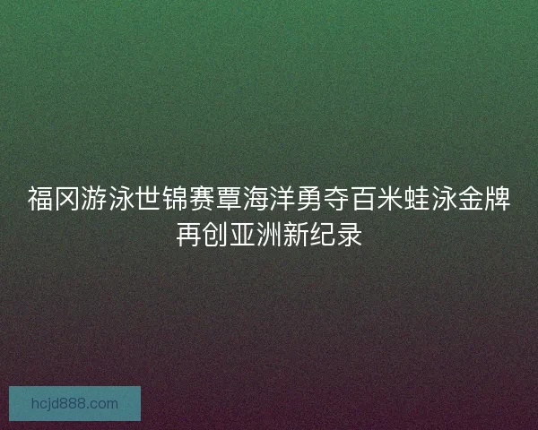 福冈游泳世锦赛覃海洋勇夺百米蛙泳金牌再创亚洲新纪录