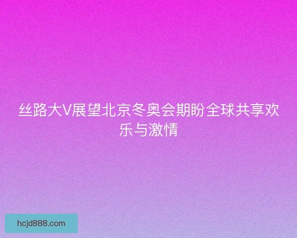 丝路大V展望北京冬奥会期盼全球共享欢乐与激情