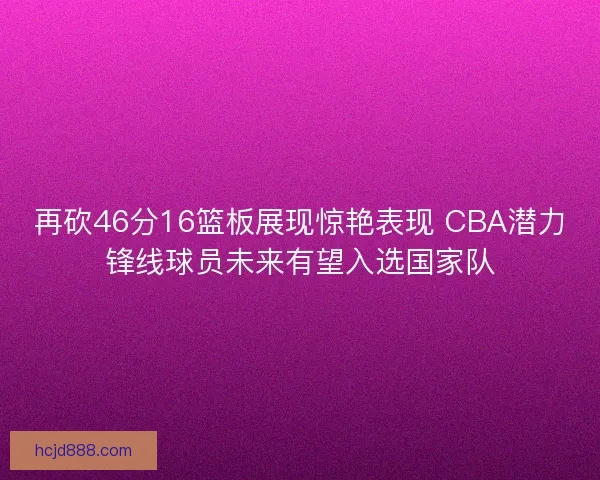再砍46分16篮板展现惊艳表现 CBA潜力锋线球员未来有望入选国家队