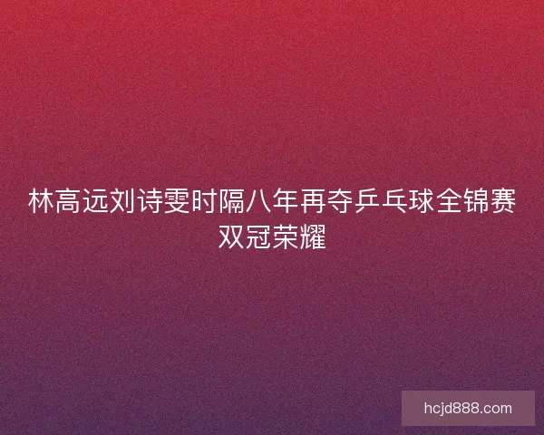 林高远刘诗雯时隔八年再夺乒乓球全锦赛双冠荣耀 林高远刘诗雯时隔八年再夺乒乓球全锦赛双冠荣耀