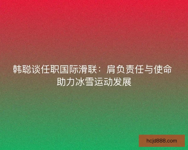韩聪谈任职国际滑联：肩负责任与使命 助力冰雪运动发展