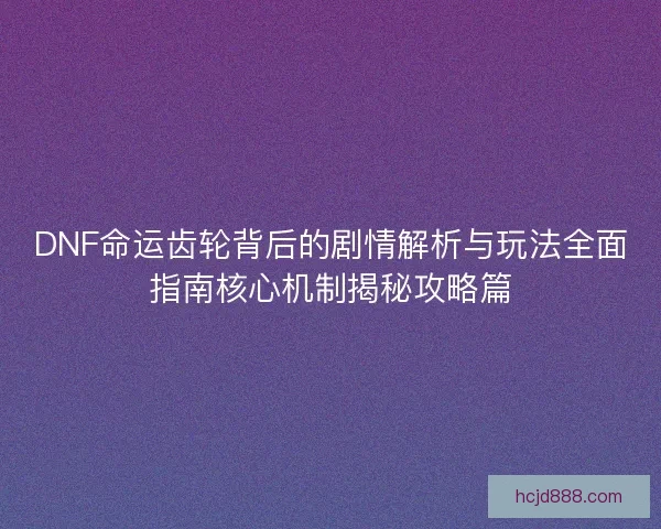 DNF命运齿轮背后的剧情解析与玩法全面指南核心机制揭秘攻略篇