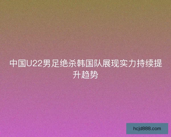 中国U22男足绝杀韩国队展现实力持续提升趋势