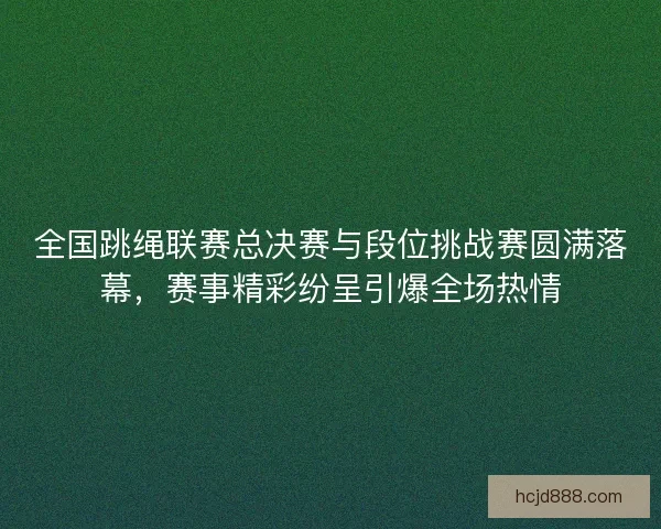 全国跳绳联赛总决赛与段位挑战赛圆满落幕,赛事精彩纷呈引爆全场热情 全国跳绳联赛总决赛与段位挑战赛圆满落幕,赛事精彩纷呈引爆全场热情