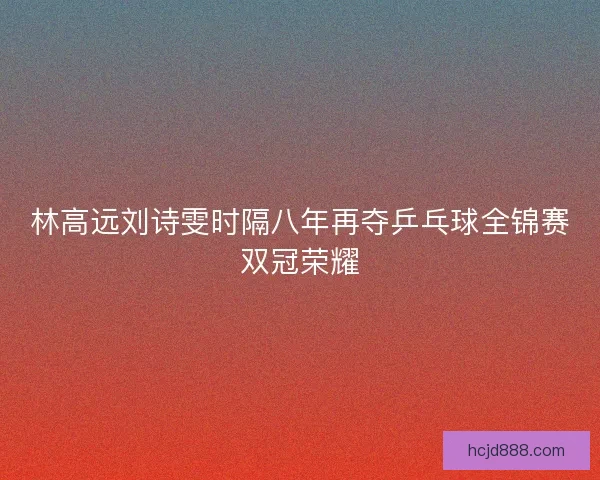 林高远刘诗雯时隔八年再夺乒乓球全锦赛双冠荣耀