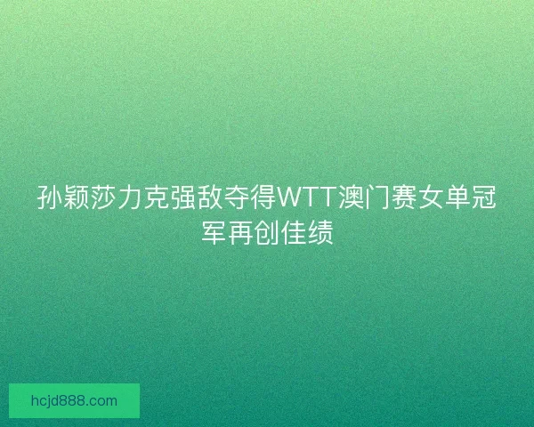 孙颖莎力克强敌夺得WTT澳门赛女单冠军再创佳绩 孙颖莎力克强敌夺得WTT澳门赛女单冠军再创佳绩