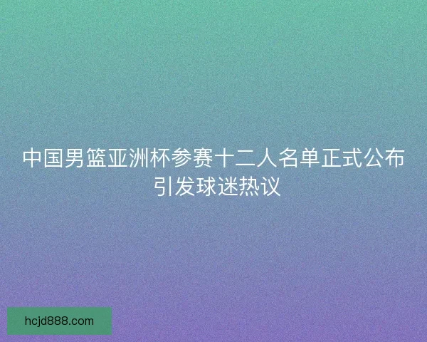 中国男篮亚洲杯参赛十二人名单正式公布 引发球迷热议