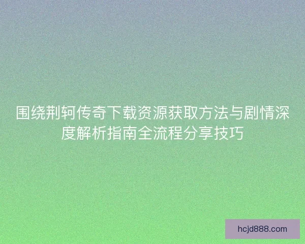 围绕荆轲传奇下载资源获取方法与剧情深度解析指南全流程分享技巧