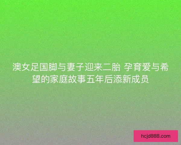 澳女足国脚与妻子迎来二胎 孕育爱与希望的家庭故事五年后添新成员 澳女足国脚与妻子迎来二胎 孕育爱与希望的家庭故事五年后添新成员