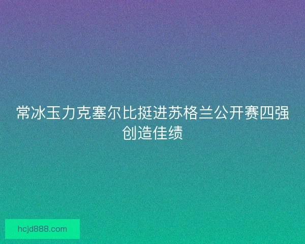 常冰玉力克塞尔比挺进苏格兰公开赛四强创造佳绩 常冰玉力克塞尔比挺进苏格兰公开赛四强创造佳绩