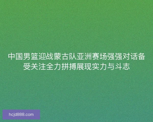 中国男篮迎战蒙古队亚洲赛场强强对话备受关注全力拼搏展现实力与斗志 中国男篮迎战蒙古队亚洲赛场强强对话备受关注全力拼搏展现实力与斗志