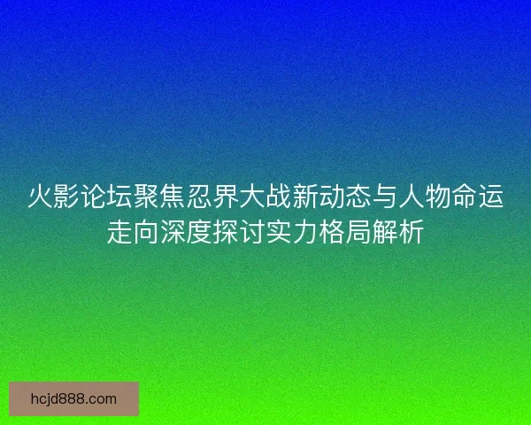 火影论坛聚焦忍界大战新动态与人物命运走向深度探讨实力格局解析