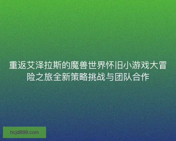 重返艾泽拉斯的魔兽世界怀旧小游戏大冒险之旅全新策略挑战与团队合作