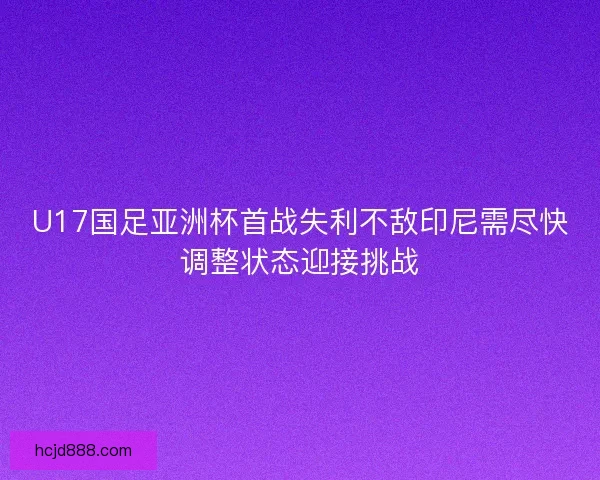U17国足亚洲杯首战失利不敌印尼需尽快调整状态迎接挑战
