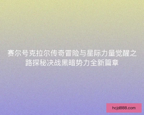赛尔号克拉尔传奇冒险与星际力量觉醒之路探秘决战黑暗势力全新篇章 赛尔号克拉尔传奇冒险与星际力量觉醒之路探秘决战黑暗势力全新篇章