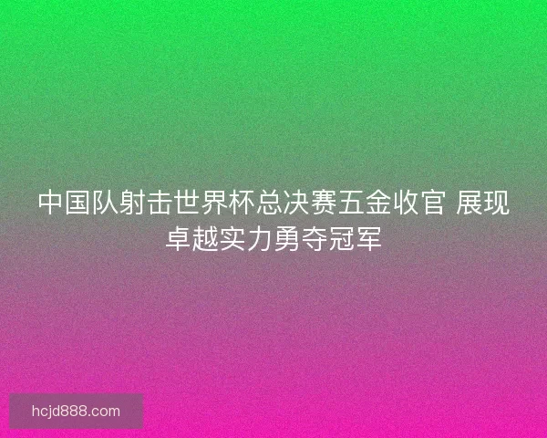 中国队射击世界杯总决赛五金收官 展现卓越实力勇夺冠军